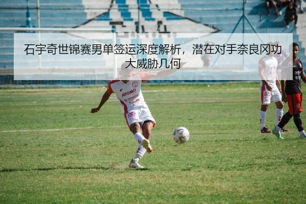 石宇奇世锦赛男单签运深度解析，潜在对手奈良冈功大威胁几何
